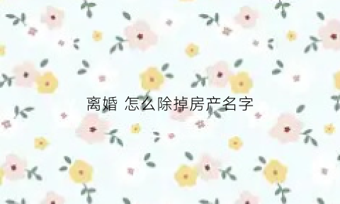 离婚怎么除掉房产名字(离婚如何去掉房产证一个人名字)